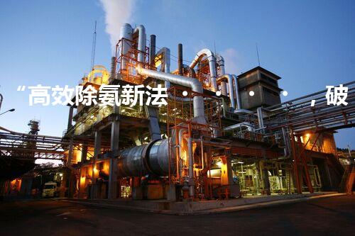 “高效除氨新法，破解氨氮廢水超標難題”